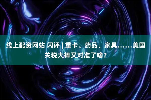 线上配资网站 闪评 | 重卡、药品、家具……美国关税大棒又对准了啥？
