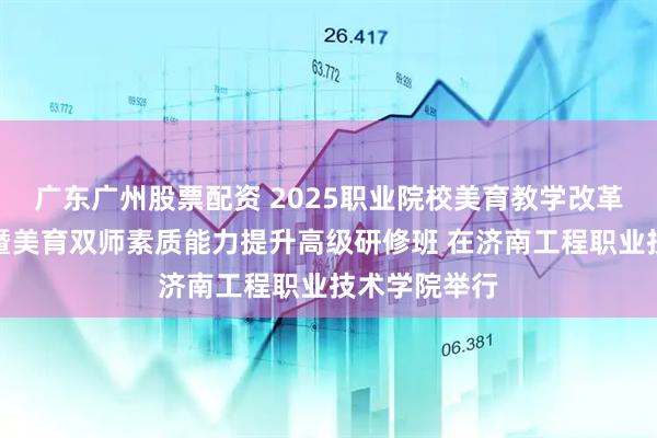 广东广州股票配资 2025职业院校美育教学改革与师资培养暨美育双师素质能力提升高级研修班 在济南工程职业技术学院举行