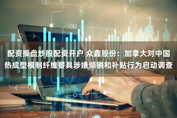 配资操盘炒股配资开户 众鑫股份：加拿大对中国热成型模制纤维餐具涉嫌倾销和补贴行为启动调查
